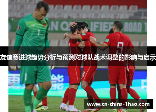 友谊赛进球趋势分析与预测对球队战术调整的影响与启示