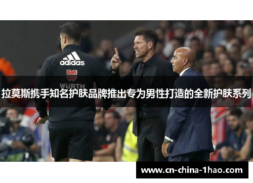 拉莫斯携手知名护肤品牌推出专为男性打造的全新护肤系列