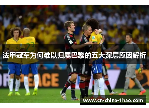 法甲冠军为何难以归属巴黎的五大深层原因解析
