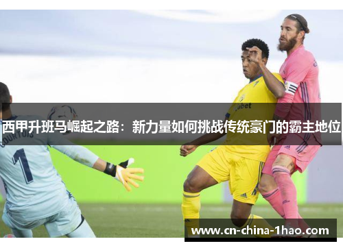 西甲升班马崛起之路:新力量如何挑战传统豪门的霸主地位 西甲升班马崛起之路:新力量如何挑战传统豪门的霸主地位
