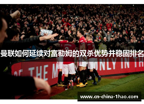 曼联如何延续对富勒姆的双杀优势并稳固排名