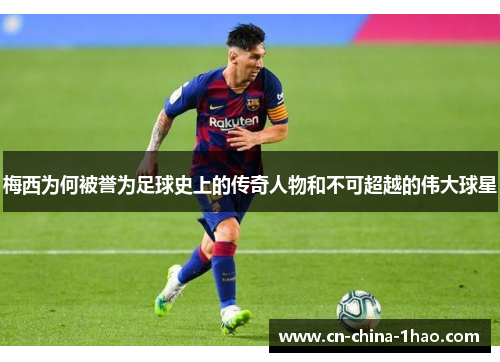 梅西为何被誉为足球史上的传奇人物和不可超越的伟大球星