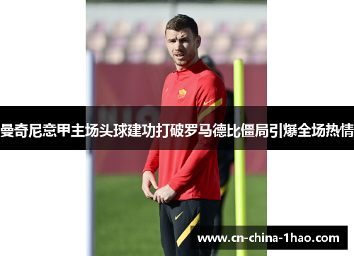 曼奇尼意甲主场头球建功打破罗马德比僵局引爆全场热情 曼奇尼意甲主场头球建功打破罗马德比僵局引爆全场热情