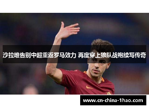 沙拉维告别中超重返罗马效力 再度穿上狼队战袍续写传奇 沙拉维告别中超重返罗马效力 再度穿上狼队战袍续写传奇