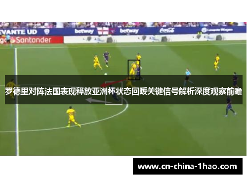罗德里对阵法国表现释放亚洲杯状态回暖关键信号解析深度观察前瞻