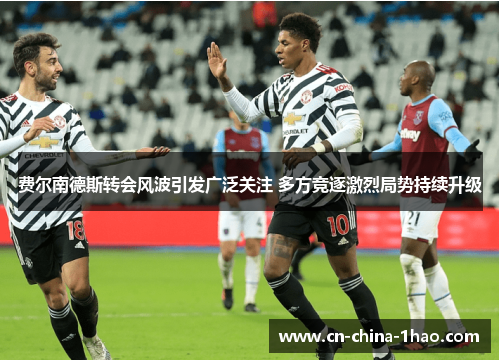 费尔南德斯转会风波引发广泛关注 多方竞逐激烈局势持续升级